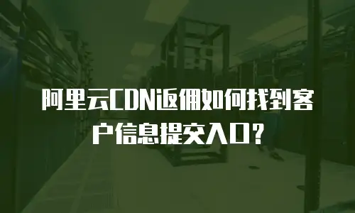阿里云CDN返佣如何找到客户信息提交入口？
