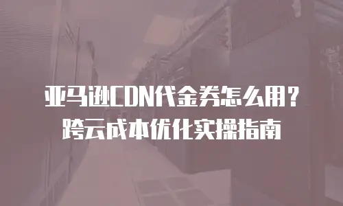 亚马逊CDN代金券怎么用？跨云成本优化实操指南