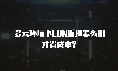 多云环境下CDN折扣怎么用才省成本？