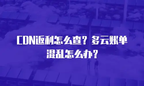 CDN返利怎么查？多云账单混乱怎么办？