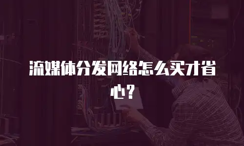 流媒体分发网络怎么买才省心？