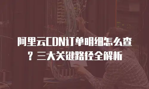 阿里云CDN订单明细怎么查？三大关键路径全解析