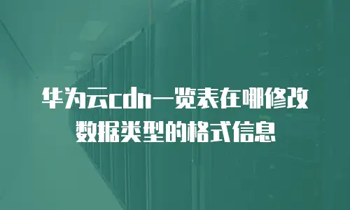 华为云cdn一览表在哪修改数据类型的格式信息