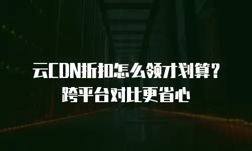 云CDN折扣怎么领才划算？跨平台对比更省心