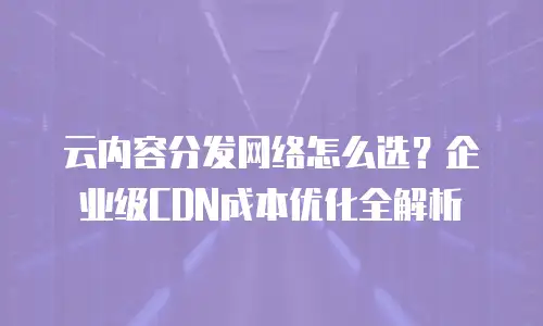 云内容分发网络怎么选？企业级CDN成本优化全解析
