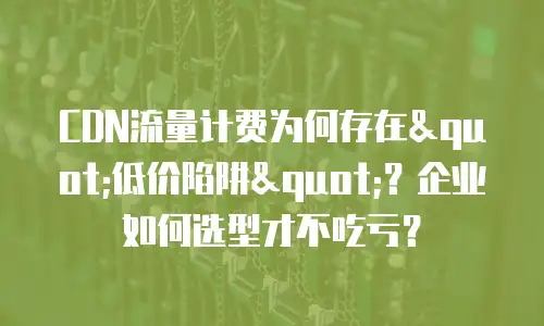 CDN流量计费为何存在"低价陷阱"？企业如何选型才不吃亏？