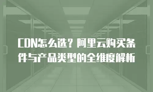 CDN怎么选？阿里云购买条件与产品类型的全维度解析