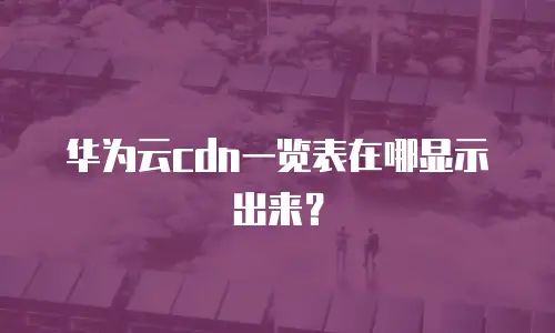 华为云cdn一览表在哪显示出来？