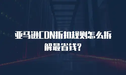 亚马逊CDN折扣规则怎么拆解最省钱？