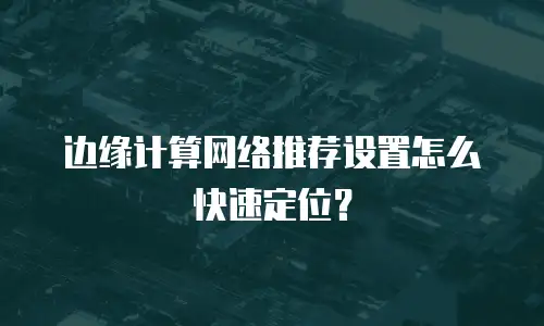边缘计算网络推荐设置怎么快速定位？