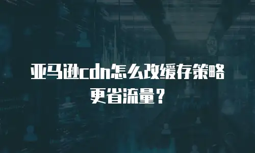 亚马逊cdn怎么改缓存策略更省流量？