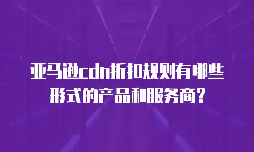 亚马逊cdn折扣规则有哪些形式的产品和服务商？