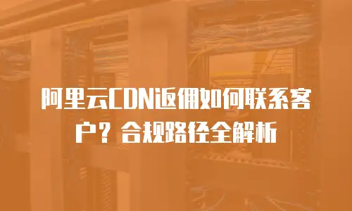 阿里云CDN返佣如何联系客户？合规路径全解析