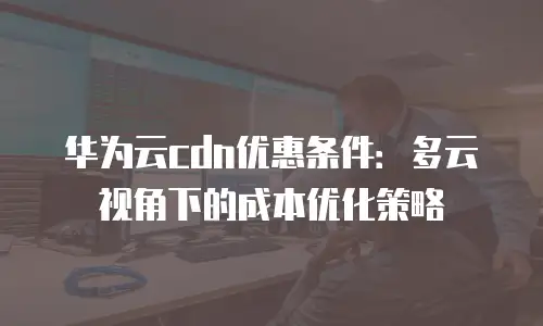 华为云cdn优惠条件：多云视角下的成本优化策略