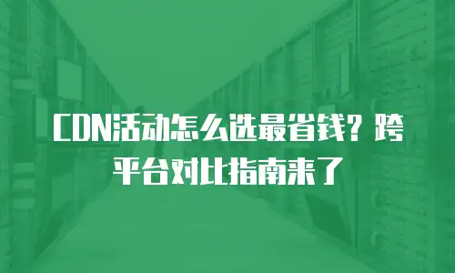CDN活动怎么选最省钱？跨平台对比指南来了