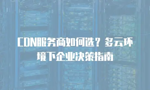 CDN服务商如何选？多云环境下企业决策指南