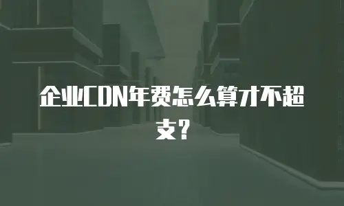 企业CDN年费怎么算才不超支？