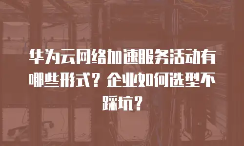 华为云网络加速服务活动有哪些形式？企业如何选型不踩坑？
