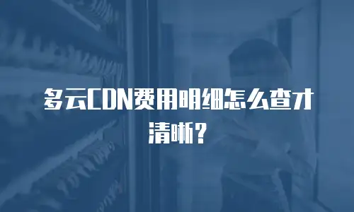 多云CDN费用明细怎么查才清晰？