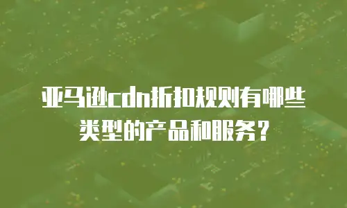 亚马逊cdn折扣规则有哪些类型的产品和服务？