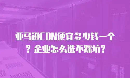 亚马逊CDN便宜多少钱一个？企业怎么选不踩坑？