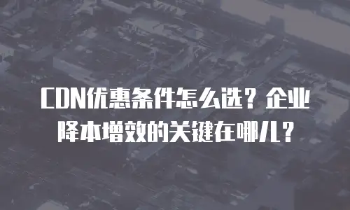 CDN优惠条件怎么选？企业降本增效的关键在哪儿？
