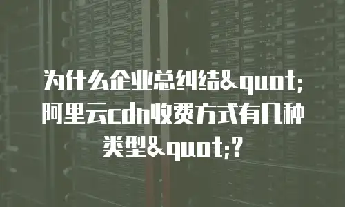 为什么企业总纠结"阿里云cdn收费方式有几种类型"？