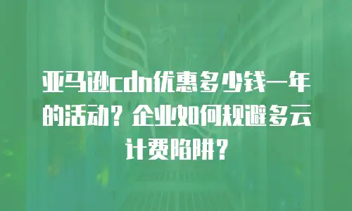 亚马逊cdn优惠多少钱一年的活动？企业如何规避多云计费陷阱？