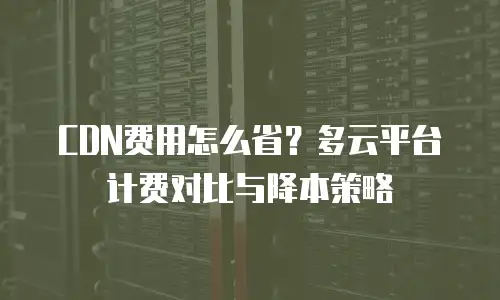 CDN费用怎么省？多云平台计费对比与降本策略