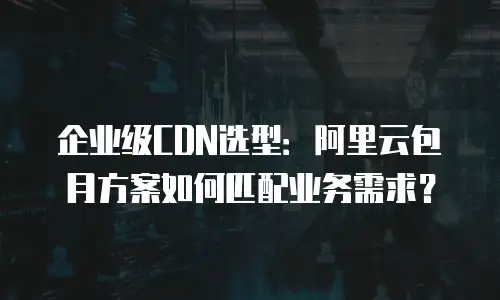 企业级CDN选型：阿里云包月方案如何匹配业务需求？