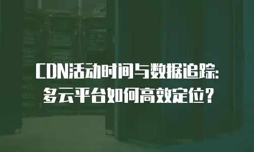 CDN活动时间与数据追踪：多云平台如何高效定位？