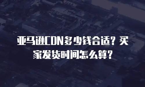 亚马逊CDN多少钱合适？买家发货时间怎么算？