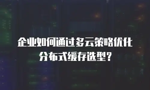 企业如何通过多云策略优化分布式缓存选型？