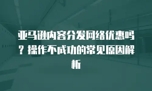 亚马逊内容分发网络优惠吗？操作不成功的常见原因解析
