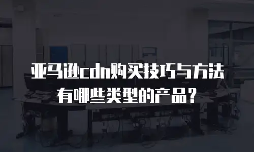 亚马逊cdn购买技巧与方法有哪些类型的产品？