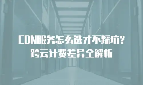 CDN服务怎么选才不踩坑？跨云计费差异全解析