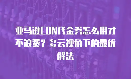 亚马逊CDN代金券怎么用才不浪费？多云视角下的最优解法