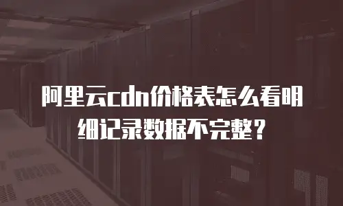 阿里云cdn价格表怎么看明细记录数据不完整？