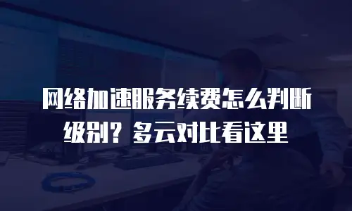 网络加速服务续费怎么判断级别？多云对比看这里