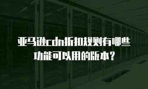 亚马逊cdn折扣规则有哪些功能可以用的版本？