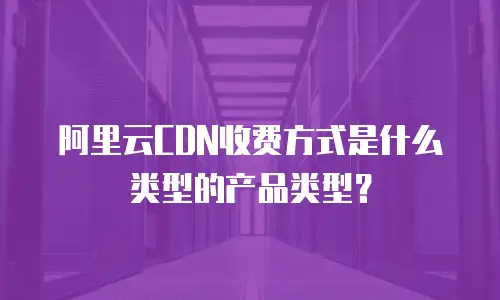 阿里云CDN收费方式是什么类型的产品类型？