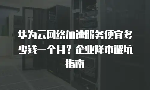 华为云网络加速服务便宜多少钱一个月？企业降本避坑指南