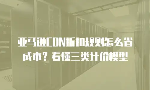 亚马逊CDN折扣规则怎么省成本？看懂三类计价模型