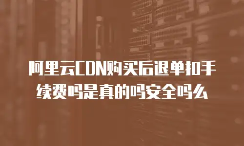阿里云CDN购买后退单扣手续费吗是真的吗安全吗么