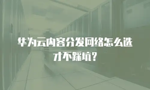 华为云内容分发网络怎么选才不踩坑？