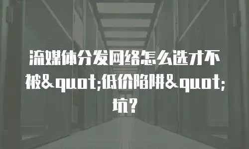 流媒体分发网络怎么选才不被"低价陷阱"坑？