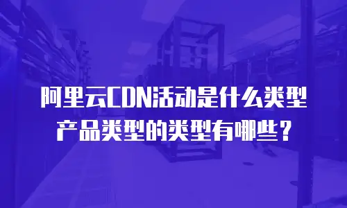 阿里云CDN活动是什么类型产品类型的类型有哪些？