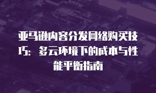 亚马逊内容分发网络购买技巧：多云环境下的成本与性能平衡指南