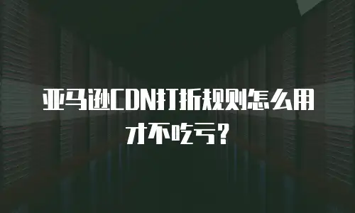 亚马逊CDN打折规则怎么用才不吃亏？