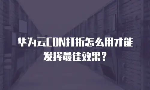华为云CDN打折怎么用才能发挥最佳效果？